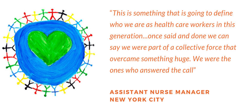 This is something that is going to define who we are as health care workers in this generation... once said and done we can say we were part of a collective force that overcome something huge. We were the ones who answered the call. Assistant Nurse Manager, New York City