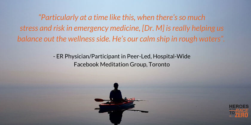 Particularly at a time like this, where there's so much stress and risk in emergency medicine, [Dr.M] is really helping us balance out the wellness side. He is our calm ship in rough waters. - ER Physician/Participant in Peer-Led, Hospital-Wide, Facebook Meditation Group, Toronto